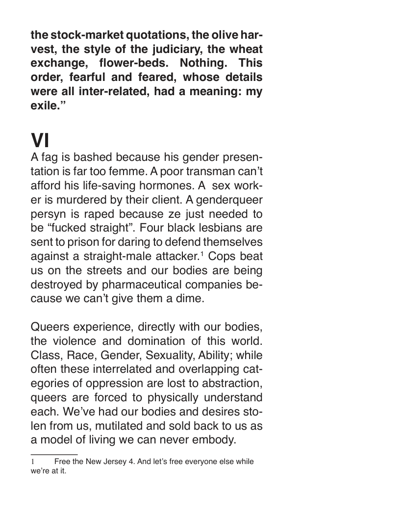 the stock-market quotations, the olive har- vest, the style of the judiciary, the wheat exchange, flower-beds. Nothing. This order, fearful and feared, whose details were all inter-related, had a meaning: my exile.”  Vi  A fag is bashed because his gender presen- tation is far too femme. A poor transman can’t afford his life-saving hormones. A sex work- er is murdered by their client. A genderqueer persyn is raped because ze just needed to be “fucked straight”. Four black lesbians are sent to prison for daring to defend themselves against a straight-male attacker.” Cops beat us on the streets and our bodies are being destroyed by pharmaceutical companies be- cause we can’t give them a dime.  Queers experience, directly with our bodies, the violence and domination of this world. Class, Race, Gender, Sexuality, Ability; while often these interrelated and overlapping cat- egories of oppression are lost to abstraction, queers are forced to physically understand each. We’ve had our bodies and desires sto- len from us, mutilated and sold back to us as a model of living we can never embody.  1 Free the New Jersey 4. And let’s free everyone else while we’re at it 